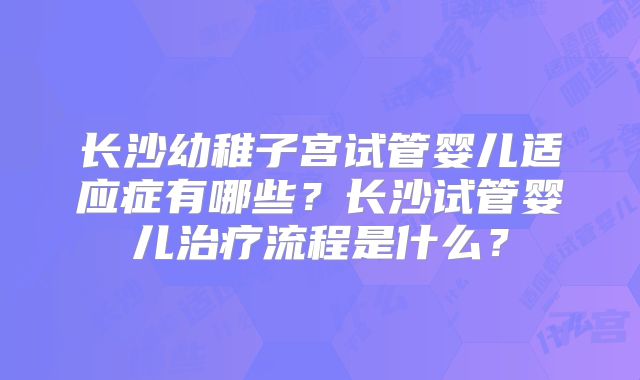 长沙幼稚子宫试管婴儿适应症有哪些?长沙试管婴儿治疗流程是什么?