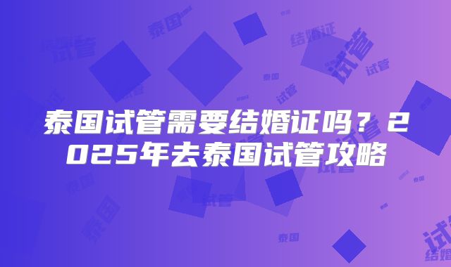 泰国试管需要结婚证吗？2025年去泰国试管攻略