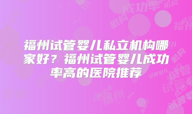 福州试管婴儿私立机构哪家好?福州试管婴儿成功率高的医院推荐