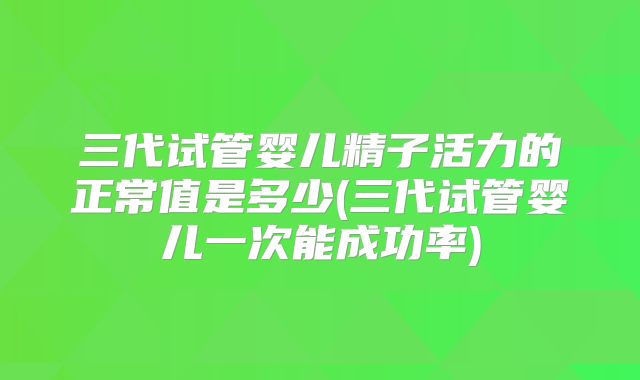 三代试管婴儿精子活力的正常值是多少(三代试管婴儿一次能成功率)