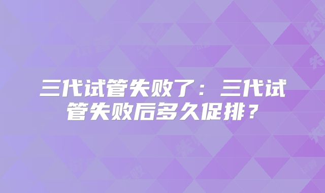 三代试管失败了:三代试管失败后多久促排?