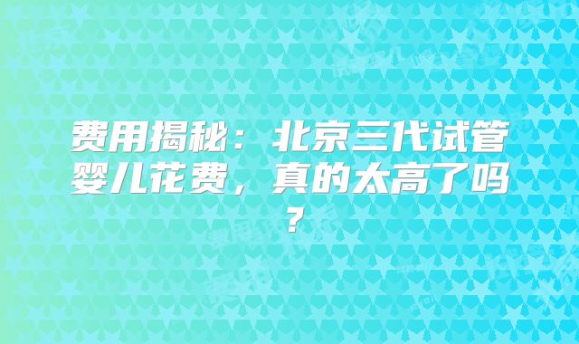 费用揭秘：北京三代试管婴儿花费，真的太高了吗？