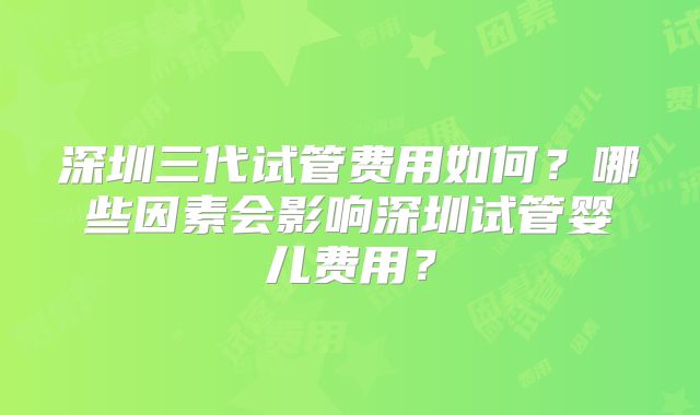 深圳三代试管费用如何?哪些因素会影响深圳试管婴儿费用?