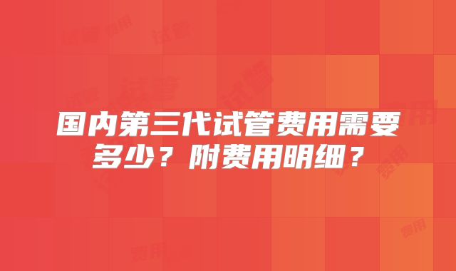 国内第三代试管费用需要多少?附费用明细?
