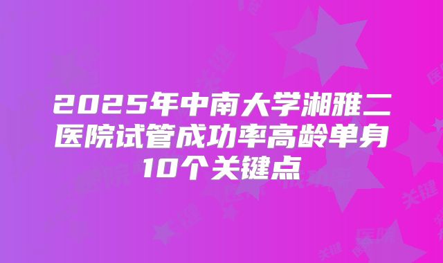 2025年中南大学湘雅二医院试管成功率高龄单身10个关键点