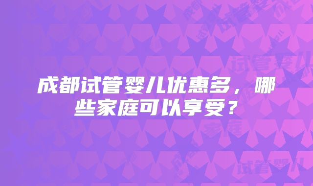 成都试管婴儿优惠多,哪些家庭可以享受?