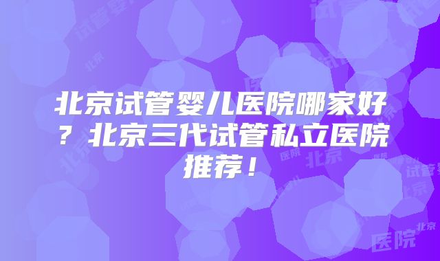 北京试管婴儿医院哪家好？北京三代试管私立医院推荐！