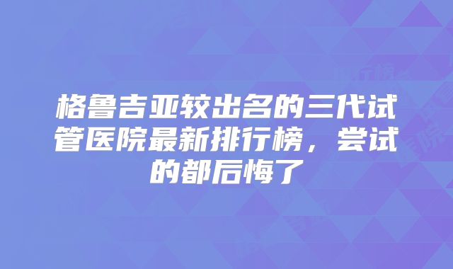 格鲁吉亚较出名的三代试管医院最新排行榜,尝试的都后悔了