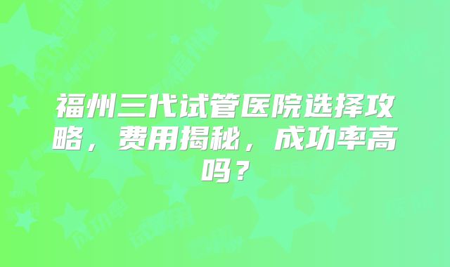 福州三代试管医院选择攻略，费用揭秘，成功率高吗？