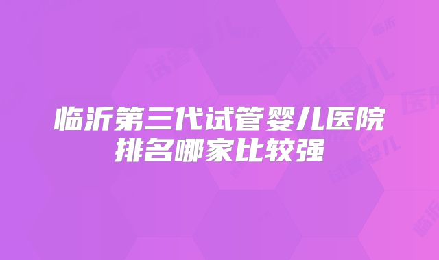 临沂第三代试管婴儿医院排名哪家比较强