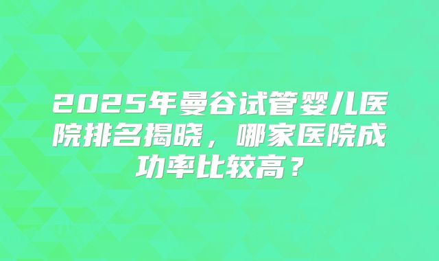 2025年曼谷试管婴儿医院排名揭晓，哪家医院成功率比较高？