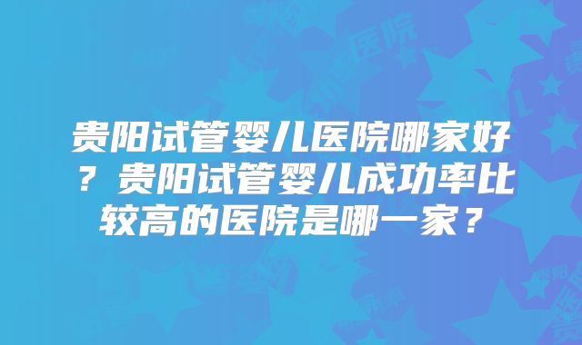 贵阳试管婴儿医院哪家好？贵阳试管婴儿成功率比较高的医院是哪一家？