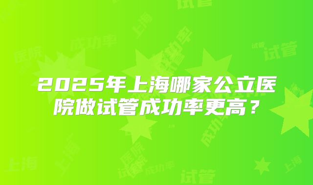 2025年上海哪家公立医院做试管成功率更高？