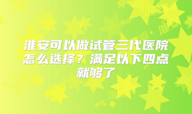 淮安可以做试管三代医院怎么选择？满足以下四点就够了