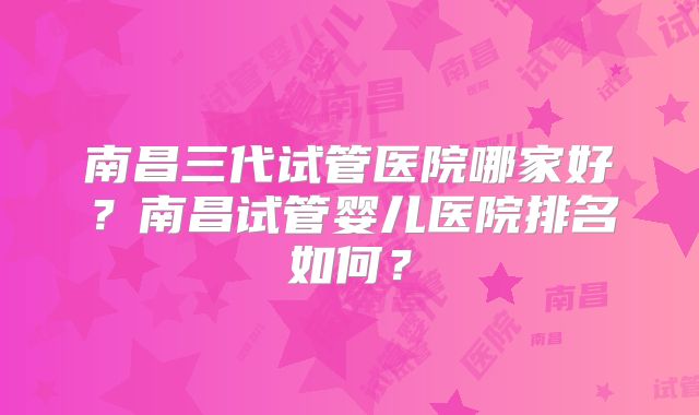 南昌三代试管医院哪家好？南昌试管婴儿医院排名如何？
