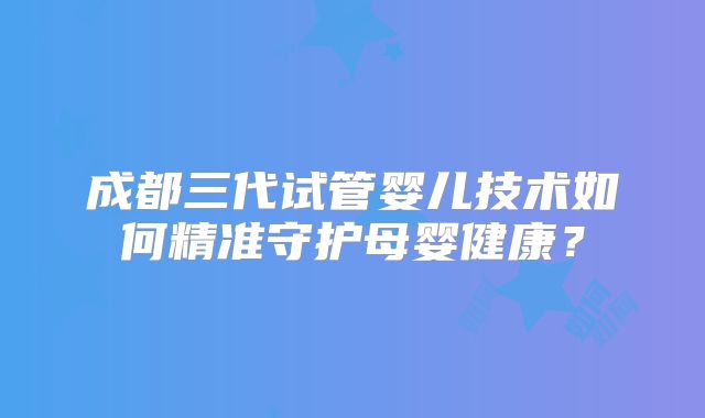 成都三代试管婴儿技术如何精准守护母婴健康？