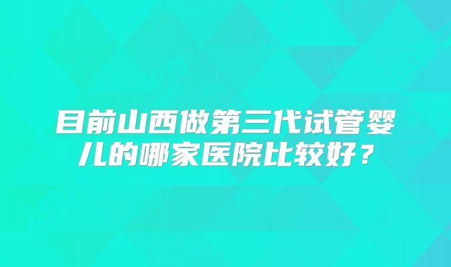 目前山西做第三代试管婴儿的哪家医院比较好?
