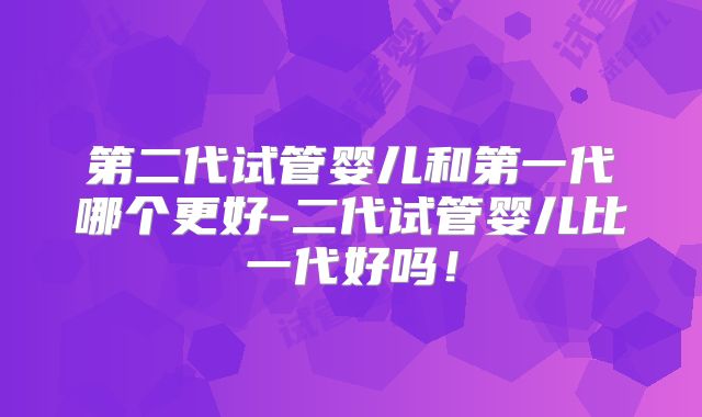 第二代试管婴儿和第一代哪个更好-二代试管婴儿比一代好吗!