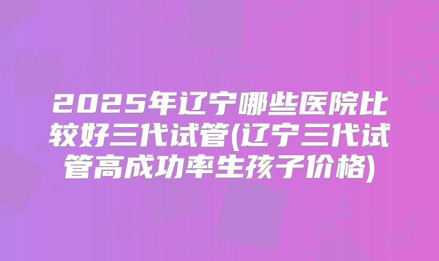 2025年辽宁哪些医院比较好三代试管(辽宁三代试管高成功率生孩子价格)