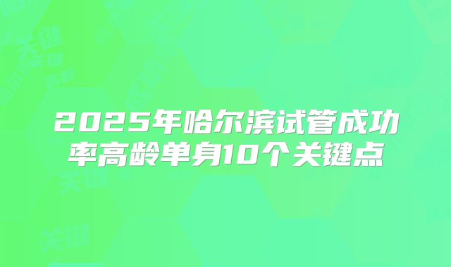 2025年哈尔滨试管成功率高龄单身10个关键点