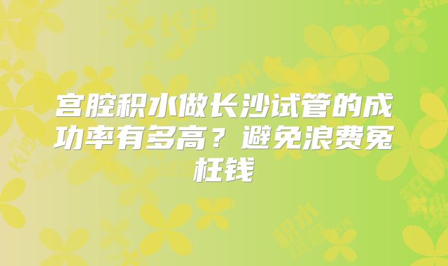 宫腔积水做长沙试管的成功率有多高？避免浪费冤枉钱
