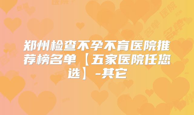 郑州检查不孕不育医院推荐榜名单【五家医院任您选】-其它