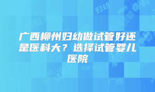 广西柳州妇幼做试管好还是医科大？选择试管婴儿医院