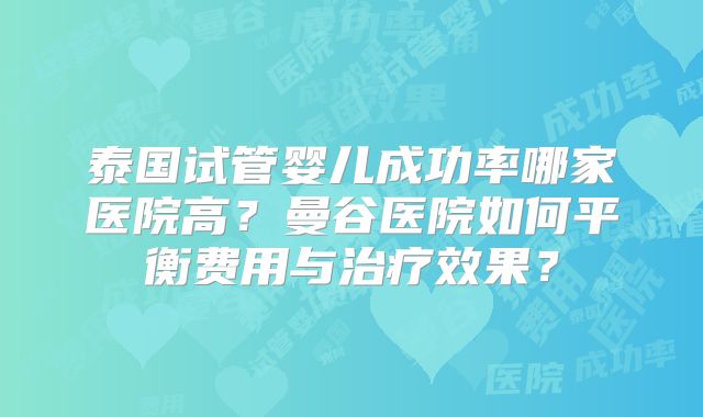 泰国试管婴儿成功率哪家医院高?曼谷医院如何平衡费用与治疗效果?