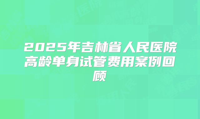 2025年吉林省人民医院高龄单身试管费用案例回顾