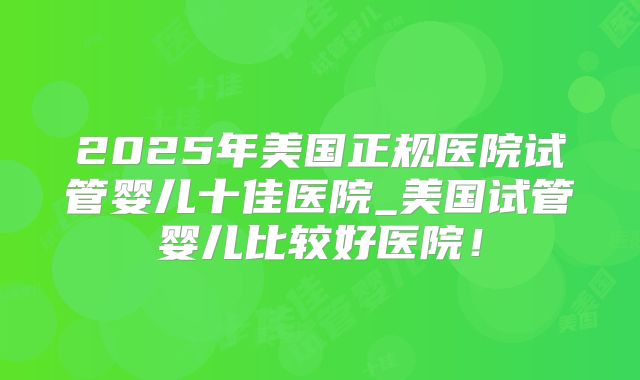 2025年美国正规医院试管婴儿十佳医院_美国试管婴儿比较好医院!