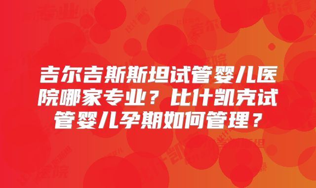 吉尔吉斯斯坦试管婴儿医院哪家专业?比什凯克试管婴儿孕期如何管理?