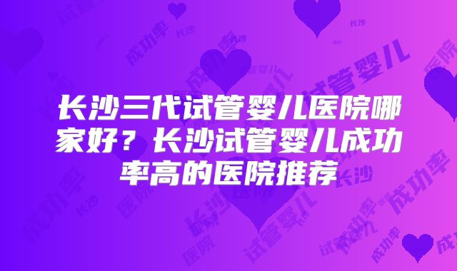 长沙三代试管婴儿医院哪家好？长沙试管婴儿成功率高的医院推荐