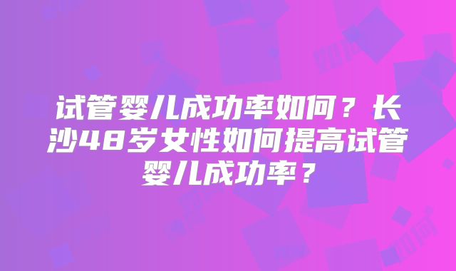 试管婴儿成功率如何?长沙48岁女性如何提高试管婴儿成功率?