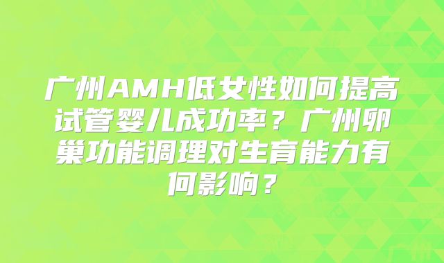 广州AMH低女性如何提高试管婴儿成功率?广州卵巢功能调理对生育能力有何影响?