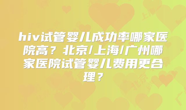 hiv试管婴儿成功率哪家医院高?北京/上海/广州哪家医院试管婴儿费用更合理?