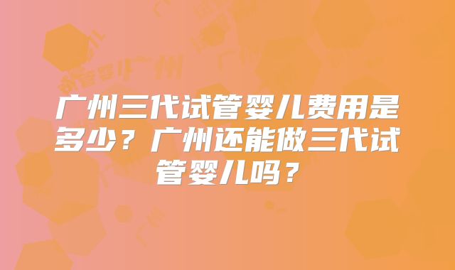 广州三代试管婴儿费用是多少？广州还能做三代试管婴儿吗？