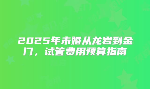 2025年未婚从龙岩到金门，试管费用预算指南