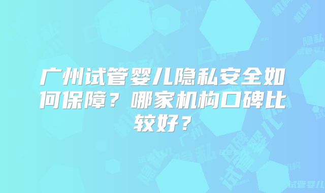 广州试管婴儿隐私安全如何保障?哪家机构口碑比较好?