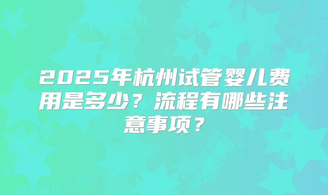 2025年杭州试管婴儿费用是多少?流程有哪些注意事项?