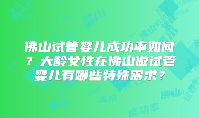 佛山试管婴儿成功率如何?大龄女性在佛山做试管婴儿有哪些特殊需求?