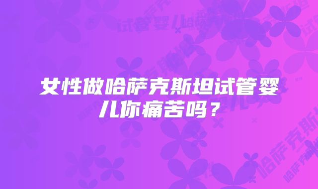 女性做哈萨克斯坦试管婴儿你痛苦吗?