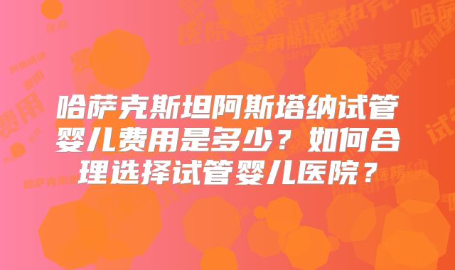 哈萨克斯坦阿斯塔纳试管婴儿费用是多少?如何合理选择试管婴儿医院?