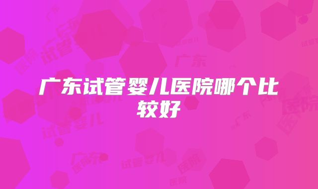 广东试管婴儿医院哪个比较好