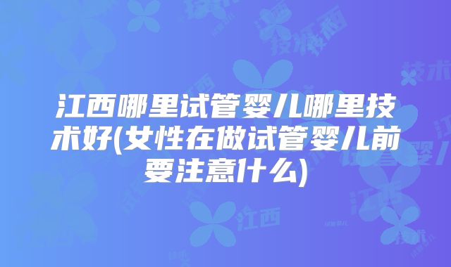 江西哪里试管婴儿哪里技术好(女性在做试管婴儿前要注意什么)