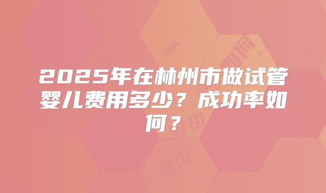 2025年在林州市做试管婴儿费用多少？成功率如何？