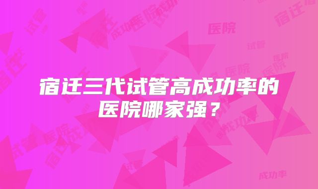 宿迁三代试管高成功率的医院哪家强?