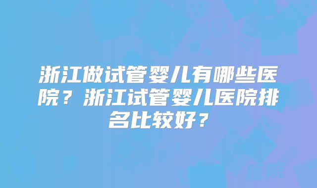 浙江做试管婴儿有哪些医院?浙江试管婴儿医院排名比较好?