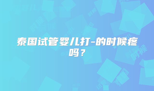 泰国试管婴儿打-的时候疼吗?
