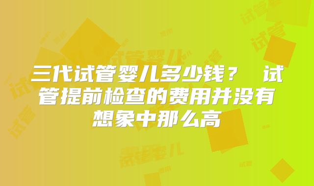 三代试管婴儿多少钱？ 试管提前检查的费用并没有想象中那么高