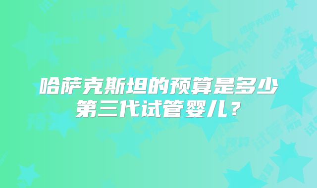 哈萨克斯坦的预算是多少第三代试管婴儿?